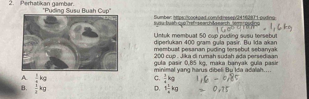 Perhatikan gambar.
“Puding Susu Buah Cup”
Sumber: https://cookpad.com/id/resep/24162871-puding-
susu-buah-cup?ref=search&search term=puding
Untuk membuat 50 cup puding susu tersebut
diperlukan 400 gram gula pasir. Bu Ida akan
membuat pesanan puding tersebut sebanyak
200 cup . Jika di rumah sudah ada persediaan
gula pasir 0,85 kg, maka banyak gula pasir
minimal yang harus dibeli Bu Ida adalah....
A.  1/4 kg  3/4 kg
C.
B.  1/2 kg D. 1 1/4 kg