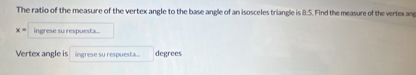 The ratio of the measure of the vertex angle to the base angle of an isosceles triangle is 8:5 Find the measure of the vertex an
x= ingrese su respuesta... 
Vertex angle is ingrese su respuesta... degrees