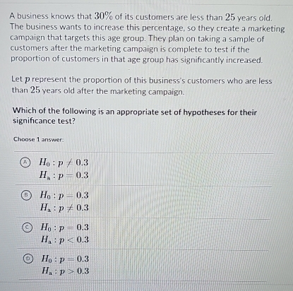 A business knows that 30% of its customers are less than 25 years old.
The business wants to increase this percentage, so they create a marketing
campaign that targets this age group. They plan on taking a sample of
customers after the marketing campaign is complete to test if the
proportion of customers in that age group has significantly increased.
Let p represent the proportion of this business's customers who are less
than 25 years old after the marketing campaign.
Which of the following is an appropriate set of hypotheses for their
significance test?
Choose 1 answer:
H_0:p!= 0.3
H_a:p=0.3
H_0:p=0.3
H_a:p!= 0.3
H_0:p=0.3
H_a:p<0.3
H_0:p=0.3
H_a:p>0.3