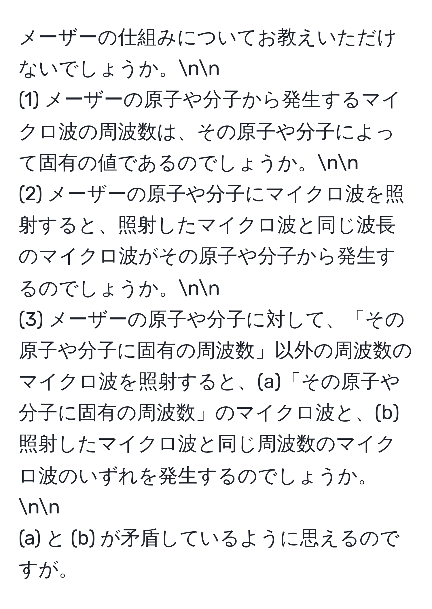 メーザーの仕組みについてお教えいただけないでしょうか。nn
(1) メーザーの原子や分子から発生するマイクロ波の周波数は、その原子や分子によって固有の値であるのでしょうか。nn
(2) メーザーの原子や分子にマイクロ波を照射すると、照射したマイクロ波と同じ波長のマイクロ波がその原子や分子から発生するのでしょうか。nn
(3) メーザーの原子や分子に対して、「その原子や分子に固有の周波数」以外の周波数のマイクロ波を照射すると、(a)「その原子や分子に固有の周波数」のマイクロ波と、(b)照射したマイクロ波と同じ周波数のマイクロ波のいずれを発生するのでしょうか。nn
(a) と (b) が矛盾しているように思えるのですが。