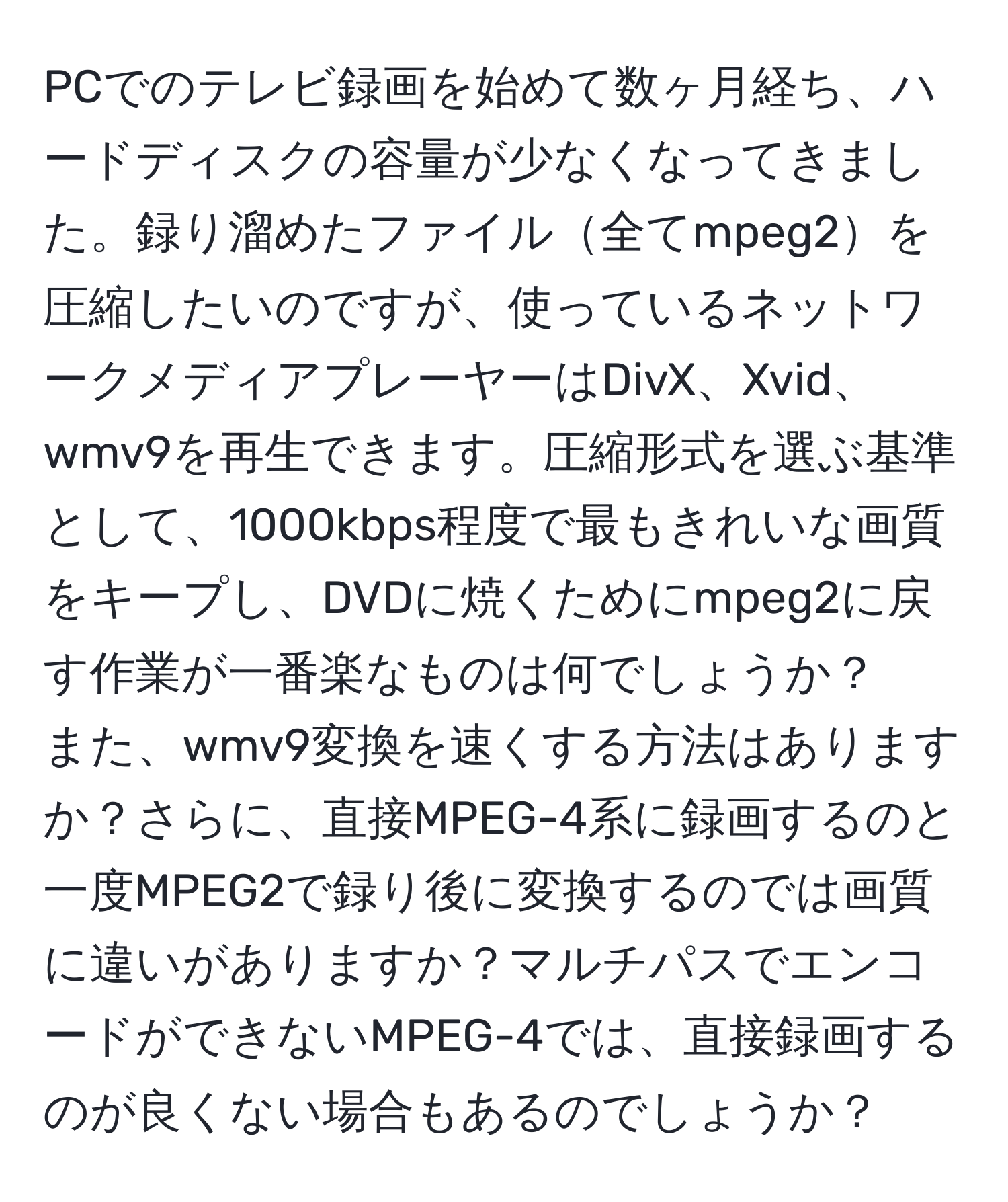 PCでのテレビ録画を始めて数ヶ月経ち、ハードディスクの容量が少なくなってきました。録り溜めたファイル全てmpeg2を圧縮したいのですが、使っているネットワークメディアプレーヤーはDivX、Xvid、wmv9を再生できます。圧縮形式を選ぶ基準として、1000kbps程度で最もきれいな画質をキープし、DVDに焼くためにmpeg2に戻す作業が一番楽なものは何でしょうか？  
また、wmv9変換を速くする方法はありますか？さらに、直接MPEG-4系に録画するのと一度MPEG2で録り後に変換するのでは画質に違いがありますか？マルチパスでエンコードができないMPEG-4では、直接録画するのが良くない場合もあるのでしょうか？