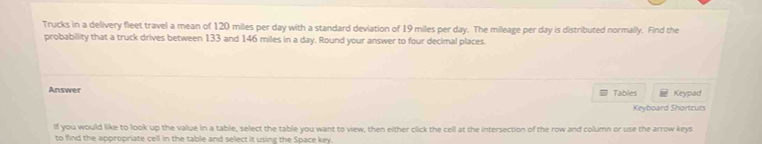 Trucks in a delivery fleet travel a mean of 120 miles per day with a standard deviation of 19 miles per day. The mileage per day is distributed normally. Find the 
probabillity that a truck drives between 133 and 146 miles in a day. Round your answer to four decimal places 
Answer Tables Keypad 
Keyboard Shortcuts 
If you would like to look up the value in a table, select the table you want to view, then either click the cell at the intersection of the row and column or use the arrow keys 
to find the appropriate cell in the table and select it using the Space key.