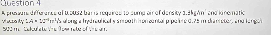 A pressure difference of 0.0032 bar is required to pump air of density 1.3kg/m^3 and kinematic 
viscosity 1.4* 10^(-5)m^2/s 's along a hydraulically smooth horizontal pipeline 0.75 m diameter, and length
500 m. Calculate the flow rate of the air.