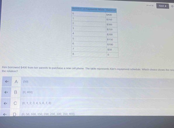 of 30 Next 、
Kim borrowed $400 from her parents to purchase a new cell phone. The table represents Kim's repayment schedule. Which choice shows the ran
the relation?
∉ x A (50
∉ x B (0,400)
∉ x C (0,1,2,3,4,5,6,7,8)
 0,50,100,150,200,250,300,350,400