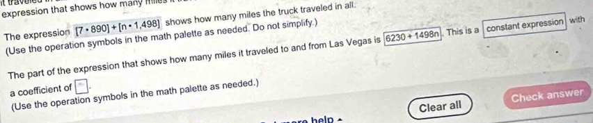 expression that shows how many Hilles i
[7· 890]+[n· 1,498] shows how many miles the truck traveled in all. 
The expression (Use the operation symbols in the math palette as needed. Do not simplify.) with 
The part of the expression that shows how many miles it traveled to and from Las Vegas is 6230+1498n. This is a constant expression 
a coefficient of c
(Use the operation symbols in the math palette as needed.) 
Clear all Check answer 
heln