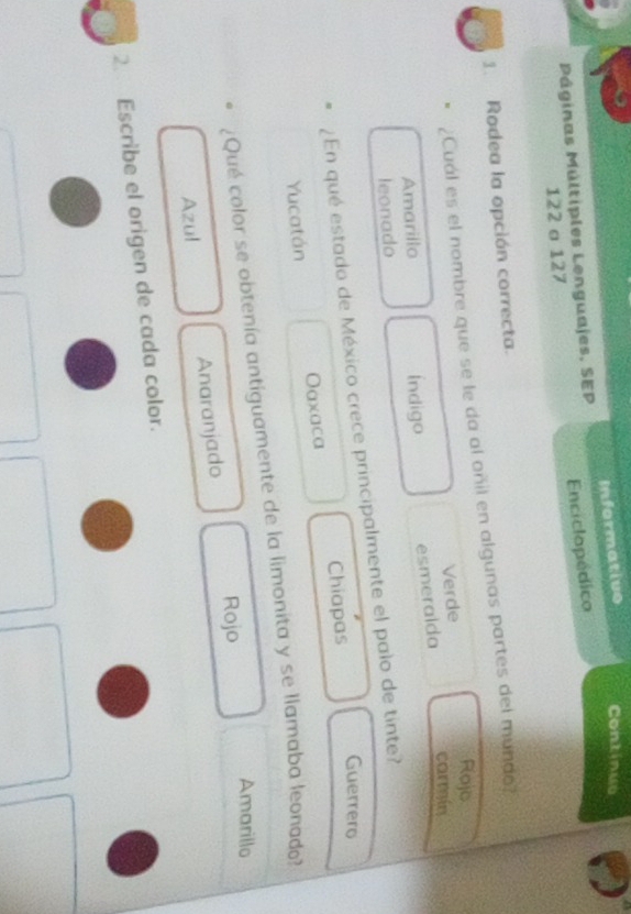 Páginas Múltiples Lenguajes, SEP Informative Continuo
122 σ 127 Enciclopédico
1. Rodea la opción correcta.
¿Cual es el nombre que se le da al oñil en algunas partes del mundo?
Rojo
Verde
Amarillo Índigo esmeraida carmin
leonado
¿En qué estado de México crece principalmente el palo de tinte?
Guerrero
Yucatán Oaxaca Chiapas
¿Qué color se obtenía antiguamente de la limonita y se llamaba leonado?
Amarillo
Azul Anaranjado Rojo
2. Escribe el origen de cada color.