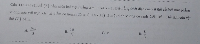 Xét vật thể (T) nằm giữa hai mặt phẳng x=-1 và x=1. Biết rằng thiết diện của vật thể cắt bởi mặt phẳng
vuông góc với trục Ox tại điểm có hoành dphi x(-1≤ x≤ 1) là một hình vuông có cạnh 2sqrt(1-x^2). Thể tích của vật
thể (T) bằng:
A.  16π /3  B.  16/3  C. π D.  8/3 