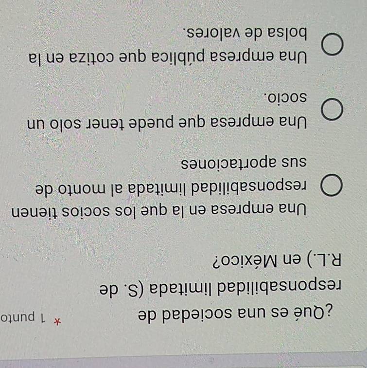 ¿Qué es una sociedad de
* 1 punto
responsabilidad limitada (S. de
R.L.) en México?
Una empresa en la que los socios tienen
responsabilidad limitada al monto de
sus aportaciones
Una empresa que puede tener solo un
socio.
Una empresa pública que cotiza en la
bolsa de valores.