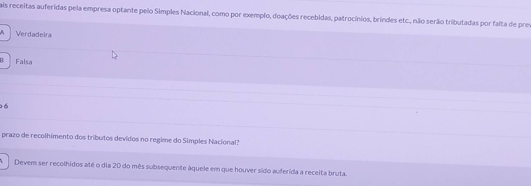 ais receitas auferidas pela empresa optante pelo Simples Nacional, como por exemplo, doações recebidas, patrocínios, brindes etc., não serão tributadas por falta de prev
A Verdadeira
8 Falsa
6
prazo de recolhimento dos tributos devidos no regime do Simples Nacional?
Devem ser recolhidos até o dia 20 do mês subsequente àquele em que houver sido auferida a receita bruta.