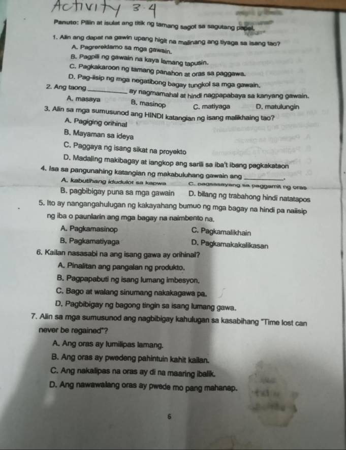 Panuto: Piliin at isulat ang titik ng tamang sagot sa sagutang papel.
1. Alin ang dapat na gawin upang higit na malinang ang tiyaga sa isang tao?
A. Pagrereklamo sa mga gawain.
B. Pagpili ng gawain na kaya lamang tapusin.
C. Pagkakaroon ng tamang panahon at oras sa paggawa.
D. Pag-iisip ng mga negatibong bagay tungkol sa mga gawain.
2. Ang taong_ ay nagmamahal at hindi nagpapabaya sa kanyang gawain.
A. masaya B. masinop C. matiyaga D. matulungin
3, Alin sa mga sumusunod ang HINDI katangian ng isang malikhaing tao?
A. Pagiging orihinal
B. Mayaman sa ideya
C. Paggaya ng isang sikat na proyekto
D. Madaling makibagay at iangkop ang sarili sa iba't ibang pagkakataon
4. Isa sa pangunahing katangian ng makabuluhang gawain ang _.
A. kabutihang idudulot sa kapwa C. negsasayang sa paggamit ng oras
B. pagbibigay puna sa mga gawain D. bilang ng trabahong hindi natatapos
5. Ito ay nangangahulugan ng kakayahang bumuo ng mga bagay na hindi pa naiisip
ng iba o paunlarin ang mga bagay na naimbento na,
A. Pagkamasinop
C. Pagkamalikhain
B. Pagkamatiyaga D. Pagkamakakalikasan
6. Kailan nasasabi na ang isang gawa ay orihinal?
A. Pinalitan ang pangalan ng produkto.
B. Pagpapabuti ng isang lumang imbesyon.
C. Bago at walang sinumang nakakagawa pa.
D. Pagbibigay ng bagong tingin sa isang lumang gawa.
7. Alin sa mga sumusunod ang nagbibigay kahulugan sa kasabihang 'Time lost can
never be regained"?
A. Ang oras ay lumilipas lamang.
B. Ang oras ay pwedeng pahintuin kahit kailan.
C. Ang nakalipas na oras ay di na maaring ibalik.
D. Ang nawawalang oras ay pwede mo pang mahanap.