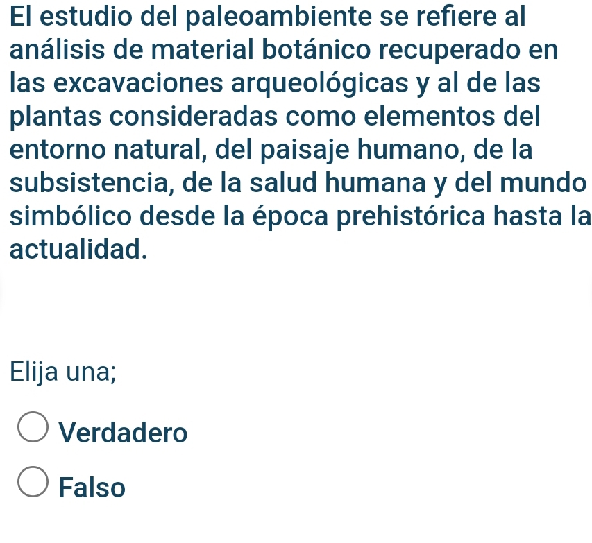 El estudio del paleoambiente se refiere al
análisis de material botánico recuperado en
las excavaciones arqueológicas y al de las
plantas consideradas como elementos del
entorno natural, del paisaje humano, de la
subsistencia, de la salud humana y del mundo
simbólico desde la época prehistórica hasta la
actualidad.
Elija una;
Verdadero
Falso