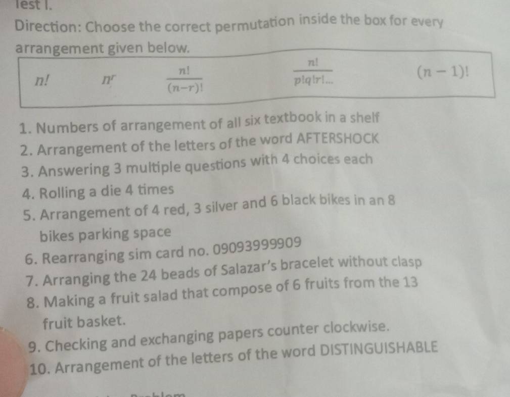 lest I.
Direction: Choose the correct permutation inside the box for every
arrangement given below.
n! II^r  n!/(n-r)! 
 n!/p!q!r!... 
(n-1)!
1. Numbers of arrangement of all six textbook in a shelf
2. Arrangement of the letters of the word AFTERSHOCK
3. Answering 3 multiple questions with 4 choices each
4. Rolling a die 4 times
5. Arrangement of 4 red, 3 silver and 6 black bikes in an 8
bikes parking space
6. Rearranging sim card no. 09093999909
7. Arranging the 24 beads of Salazar’s bracelet without clasp
8. Making a fruit salad that compose of 6 fruits from the 13
fruit basket.
9. Checking and exchanging papers counter clockwise.
10. Arrangement of the letters of the word DISTINGUISHABLE