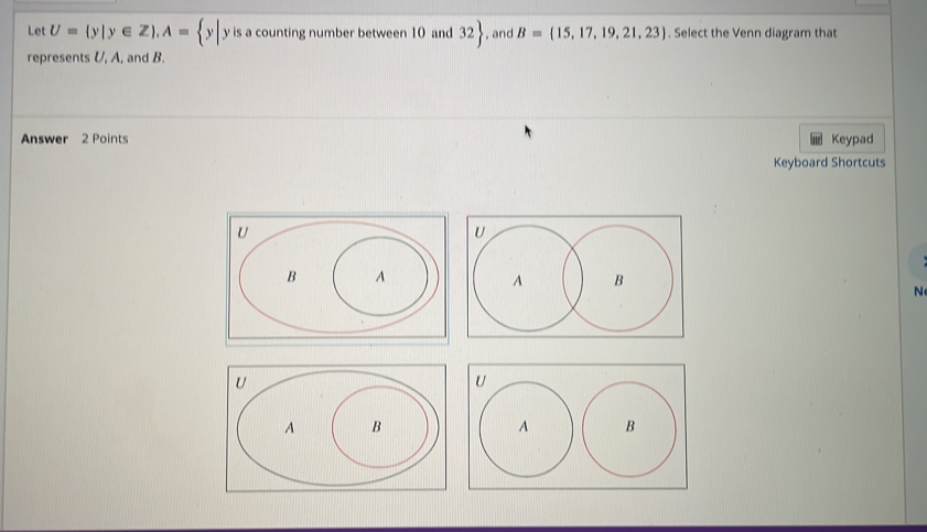 Let U= y|y∈ Z , A= y| y is a counting number between 10 and 32 , and B= 15,17,19,21,23. Select the Venn diagram that 
represents U, A, and B. 
Answer 2 Points Keypad 
Keyboard Shortcuts 
N