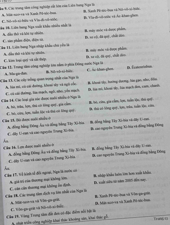 ầu 9. Các trung tâm công nghiệp rắt lớn của Liên bang Nga là
A. Mát-xcơ-va và Xanh Pê-téc-bua. B. Xanh Pê-téc-bua và Nô-vô-xi-biêc.
C. Nô-vô-xi-biêc và Vla-đi-vô-xtôc. D. Vla-di-vô-xtôc và Ác-khan-ghen.
1ầu 10. Liên bang Nga xuất khẩu nhiều nhất là
A. dầu thô và khí tự nhiên. B. máy móc và được phẩm,
C. sản phẩm điện, điện tử. D. xe cộ, đá quý, chất dèo.
Cầu 11. Liên bang Nga nhập khẩu chủ yểu là
A. dầu thô và khí tự nhiên. B. máy móc và được phẩm.
C. kim loại quý và sắt thép. D. xe cộ, đá quý, chất dẻo.
Câu 12. Trung tâm công nghiệp lớn nằm ở phía Đông nước Nga là
A. Ma-ga-dan. B. Nô-vô-xi-biêc. C. Ác-khan-ghen. D. Écatenrinbua.
Câu 13. Các cây trồng quan trọng nhất của Nga là
A. lúa mì, củ cải đường, khoai tây và ngũ cốc. B. khoai tây, hướng dương, lúa gạo, nho, ôliu.
C. củ cải đường, lúa mạch, ngô, nho, yến mạch. D. lúa mì, khoai tây, lúa mạch đen, cam, chanh.
Câu 14. Các loại gia súc được nuôi nhiều ở Nga là
A. bò, trâu, lợn, thú có lông quý, gia cầm. B. bò, cừu, gia cầm, lợn, tuần lộc, thủ quý.
C. bò, cừu, lợn, tuần lộc và thú có lông quý. D. thú có lông quý, lợn, trâu, tuần lộc, cừu.
Câu 15. Bò được nuôi nhiều ở
A. đồng bằng Đông Âu và đồng bằng Tây Xi-bia. B. đồng bằng Tây Xi-bia và dãy U-ran.
C. dãy U-ran và cao nguyên Trung Xi-bia. D. cao nguyên Trung Xi-bia và đồng bằng Đông
Âu.
Câu 16. Lợn được nuôi nhiều ở
A. đồng bằng Đông Âu và đồng bằng Tây Xi-bia. B. đồng bằng Tây Xi-bia và dãy U-ran.
C. dãy U-ran và cao nguyên Trung Xi-bia. D. cao nguyên Trung Xi-bia và đồng bằng Đông
Âu.
Câu 17. Về kinh tế đối ngoại, Nga là nước có
A. giá trị của thương mại không lớn. B. nhập khẩu luôn lớn hơn xuất khẩu.
C. cán cân thương mại không ổn định. D. xuất siêu từ năm 2005 đến nay.
Câu 18. Các trung tâm dịch vụ lớn nhất của Nga là
A. Mát-xcơ-va và Vôn-ga-grát. B. Xanh Pê-téc-bua và Vôn-ga-grát.
C. Vôn-ga-grát và Nô-vô-xi-biếc. D. Mát-xcơ-va và Xanh Pê-téc-bua.
Câu 19. Vùng Trung tâm đất đen có đặc điểm nổi bật là
A phát triển công nghiệp khai thác khoáng sản, khai thác gỗ.
Trang 13