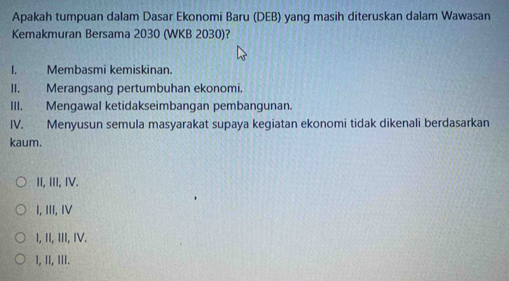 Apakah tumpuan dalam Dasar Ekonomi Baru (DEB) yang masih diteruskan dalam Wawasan
Kemakmuran Bersama 2030 (WKB 2030)?
I. Membasmi kemiskinan.
II. Merangsang pertumbuhan ekonomi.
III. Mengawal ketidakseimbangan pembangunan.
IV. Menyusun semula masyarakat supaya kegiatan ekonomi tidak dikenali berdasarkan
kaum.
II, III, I.
I, III, I
I, II, III, IV.
I, ⅡI, III.