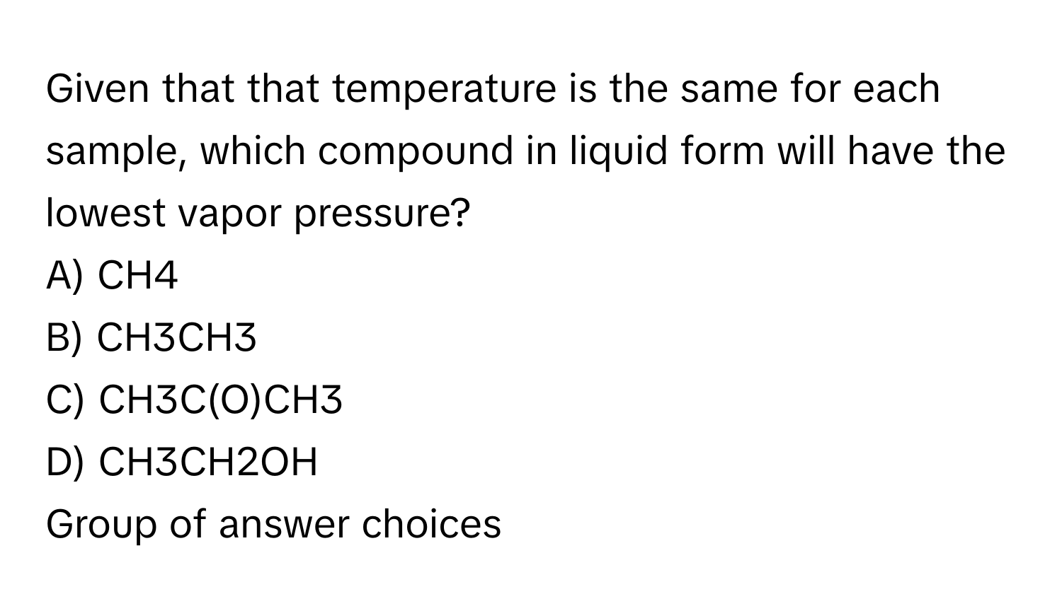 Given that that temperature is the same for each sample, which  compound in liquid form will have the lowest vapor pressure?
A) CH4
B) CH3CH3
C) CH3C(O)CH3
D) CH3CH2OH
Group of answer choices