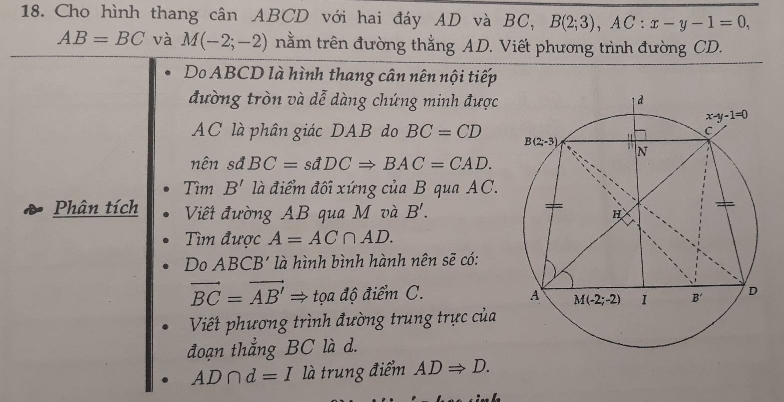 Cho hình thang cân ABCD với hai đáy AD và BC, B(2;3),AC:x-y-1=0,
AB=BC và M(-2;-2) nằm trên đường thẳng AD. Viết phương trình đường CD.
Do ABCD là hình thang cân nên nội tiếp
đường tròn và dễ dàng chứng minh được
AC là phân giác DAB do BC=CD
nên sđ BC=sdDCRightarrow BAC=CAD.
Tìm B' là điểm đối xứng ciaB qua AC.
Phân tích Viết đường AB qua M và B'.
Tìm được A=AC∩ AD.
Do ABCB' là hình bình hành nên sẽ có:
vector BC=vector AB'Rightarrow trho a độ điểm C. 
Viết phương trình đường trung trực của
đoạn thẳng BC là d.
AD∩ d=I là trung điểm ADRightarrow D.