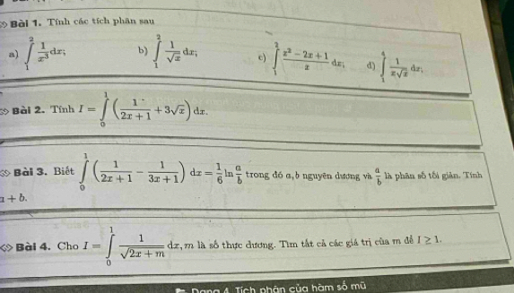 Tính các tích phân sau 
a) ∈t _1^(2frac 1)x^3dx; b) ∈tlimits _1^(2frac 1)sqrt(x)dx; c) ∈t _1^(2frac x^2)-2x+1xdx, d) ∈tlimits _1^(4frac 1)xsqrt(x)dx, 
3 Bài 2. Tính I=∈tlimits _0^(1(frac 1)2x+1+3sqrt(x))dx. 
Bài 3. Biết ∈tlimits _0^(1(frac 1)2x+1- 1/3x+1 )dx= 1/6  ln  a/b  trong đó a,b nguyên dương và  a/b  là phân số tối giản. Tính
a+b. 
< Bài 4. Cho  I=∈tlimits _0^(1frac 1)sqrt(2x+m)dx,mla số thực dương. Tìm tất cả các giá trị của r để I≥ 1. 
Dang 4. Tích phân của hàm số mũ