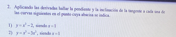 Aplicando las derivadas hallar la pendiente y la inclinación de la tangente a cada una de 
las curvas siguientes en el punto cuya abscisa se indica. 
1) y=x^2-2 , siendo x=1
2) y=x^3-3x^2 , siendo x=1