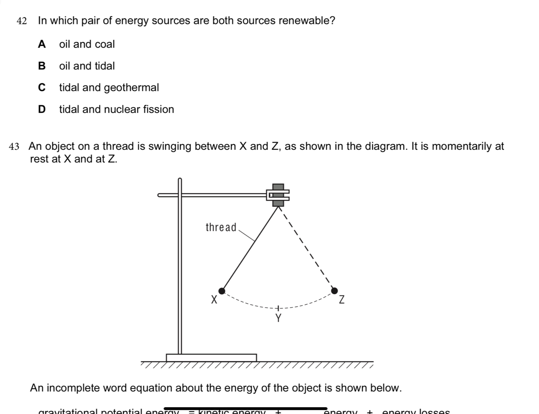 In which pair of energy sources are both sources renewable?
A oil and coal
B oil and tidal
C tidal and geothermal
D tidal and nuclear fission
43 An object on a thread is swinging between X and Z, as shown in the diagram. It is momentarily at
rest at X and at Z.
An incomplete word equation about the energy of the object is shown below.