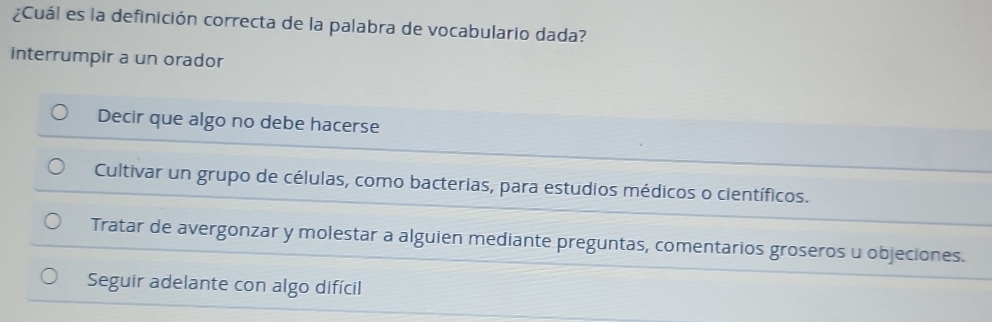 ¿Cuál es la definición correcta de la palabra de vocabulario dada?
interrumpir a un orador
Decir que algo no debe hacerse
Cultivar un grupo de células, como bacterias, para estudios médicos o científicos.
Tratar de avergonzar y molestar a alguien mediante preguntas, comentarios groseros u objeciones.
Seguir adelante con algo difícil