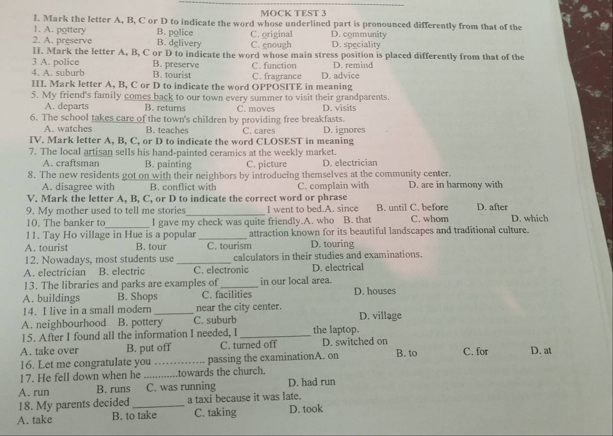 MOCK TEST 3
l. Mark the letter A, B, C or D to indicate the word whose underlined part is pronounced differently from that of the
1. A. pottery B. police C. original D. community
2. A. preserve B. delivery C. enough D. speciality
II. Mark the letter A, B, C or D to indicate the word whose main stress position is placed differently from that of the
3 A. police B. preserve C. function D. remind
4. A. suburb B. tourist C. fragrance D. advice
III. Mark letter A, B, C or D to indicate the word OPPOSITE in meaning
5. My friend's family comes back to our town every summer to visit their grandparents.
A. departs B. returns C. moves D. visits
6. The school takes care of the town's children by providing free breakfasts.
A. watches B. teaches C. cares D. ignores
IV. Mark letter A, B, C, or D to indicate the word CLOSEST in meaning
7. The local artisan sells his hand-painted ceramics at the weekly market.
A. craftsman B. painting C. picture D. electrician
8. The new residents got on with their neighbors by introducing themselves at the community center.
A. disagree with B. conflict with C. complain with D. are in harmony with
V. Mark the letter A, B, C, or D to indicate the correct word or phrase
9. My mother used to tell me stories_ I went to bed.A. since B. until C. before D. after
10. The banker to_ I gave my check was quite friendly.A. who B. that C. whom D. which
11. Tay Ho village in Hue is a popular _attraction known for its beautiful landscapes and traditional culture.
A. tourist B. tour C. tourism D. touring
12. Nowadays, most students use _calculators in their studies and examinations.
A. electrician B. electric C. electronic D. electrical
13. The libraries and parks are examples of _in our local area.
A. buildings B. Shops C. facilities D. houses
14. I live in a small modern_ near the city center.
A. neighbourhood B. pottery C. suburb
D. village
15. After I found all the information I needed, I _the laptop.
A. take over B. put off C. turned off D. switched on D. at
16. Let me congratulate you _passing the examinationA. on
B. to C. for
17. He fell down when he _towards the church.
A. run B. runs C. was running D. had run
18. My parents decided _a taxi because it was late.
A. take B. to take C. taking D. took