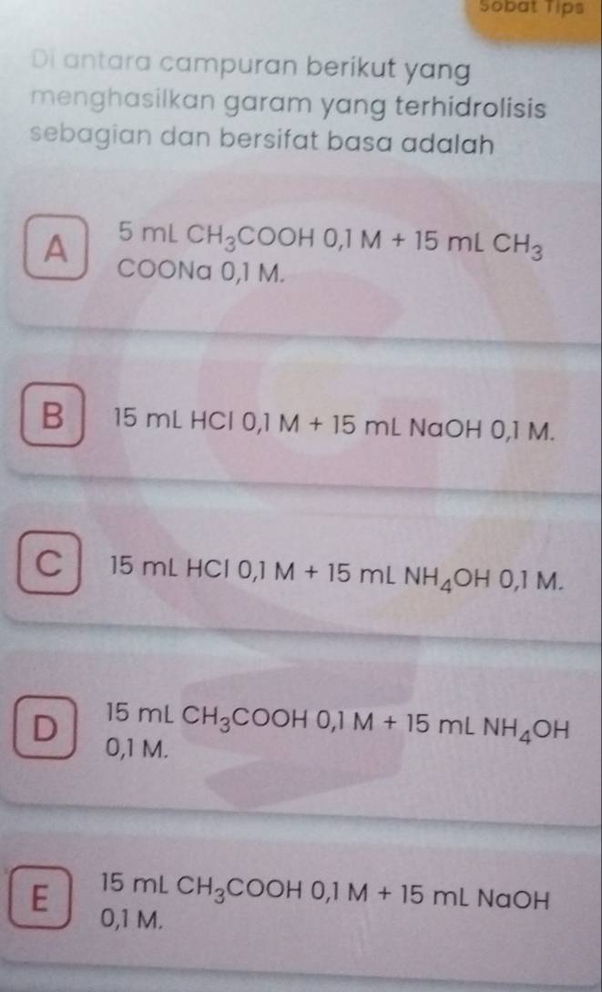 Sobat Tips
Di antara campuran berikut yang
menghasilkan garam yang terhidrolisis
sebagian dan bersifat basa adalah
5mLCH_3COOHO, 1M+15mLCH_3
A COONa 0,1 M.
B 15 n ∠ HC l 0,1 M + 15mLNaOHO, IM
C 15 mL HCl 0,1 M + 15 ml 15mL NH_4OH0, 1M.
D 15mLCH_3COOHO, 1M+15mLNH_4OH
0,1 M.
E 15mLCH_3COOHO, 1M+15mLNaOH
0,1 M.