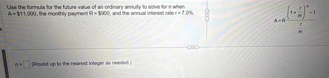 Use the formula for the future value of an ordinary annuity to solve for n when
A=$11,000 , the monthly payment R=$900 , and the annual interest rate r=7.0%.
A=Rfrac (1+ r/m )^n-1 r/m 
n=□ (Round up to the nearest integer as needed.)