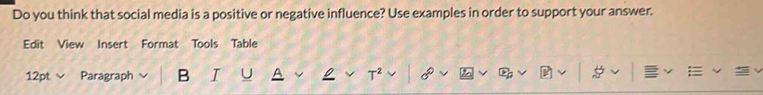 Do you think that social media is a positive or negative influence? Use examples in order to support your answer. 
Edit View Insert Format Tools Table 
12pt Paragraph B I