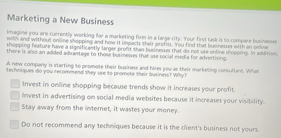 Marketing a New Business
Imagine you are currently working for a marketing firm in a large city. Your first task is to compare businesses
with and without online shopping and how it impacts their profits. You find that businesses with an online
shopping feature have a significantly larger profit than businesses that do not use online shopping. In addition,
there is also an added advantage to those businesses that use social media for advertising.
A new company is starting to promote their business and hires you as their marketing consultant. What
techniques do you recommend they use to promote their business? Why?
Invest in online shopping because trends show it increases your profit.
Invest in advertising on social media websites because it increases your visibility.
Stay away from the internet, it wastes your money.
Do not recommend any techniques because it is the client's business not yours.