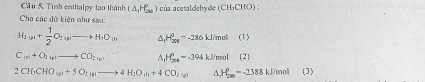 Tính enthalpy tạo thành (△ _fH_(298)^0) của acetaldehyde (CH_3CHO). 
Cho các dữ kiện như sau:
H_2(p)+ 1/2 O_2(p)to H_2O_(l) △ _fH_(298)^0=-286kJ/mol (1)
C_(s)+O_2(g)to CO_2(g) (2)
△ _fH_(298)^0=-394kJ/mol^
2CH_3CHO_(g)+5O_2(g)to 4H_2O_(l)+4CO_2(g) △ _rH_(298)^0=-2388kJ/mol (3)