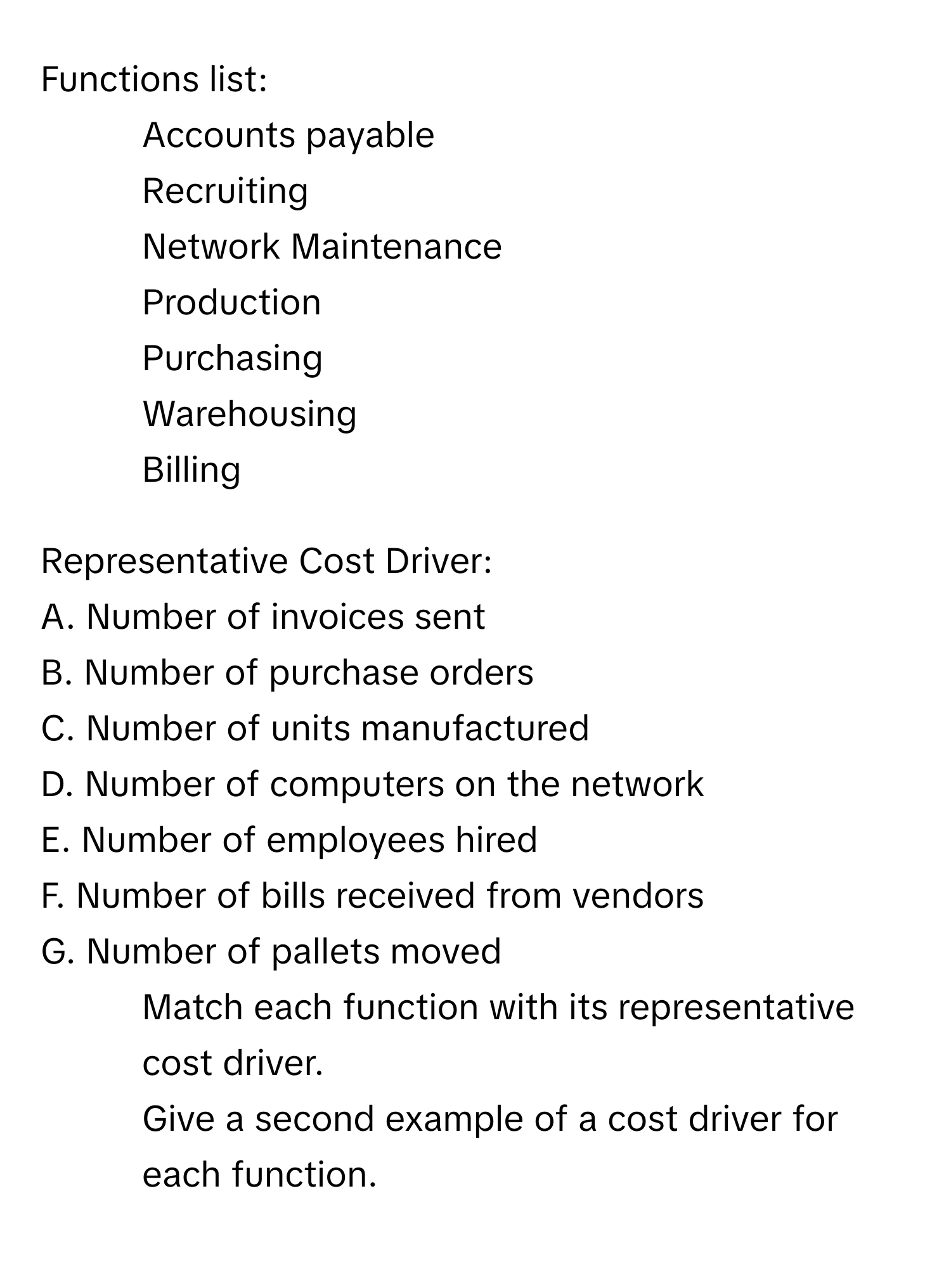 Functions list:
1. Accounts payable
2. Recruiting
3. Network Maintenance
4. Production
5. Purchasing
6. Warehousing
7. Billing

Representative Cost Driver:
A. Number of invoices sent
B. Number of purchase orders
C. Number of units manufactured
D. Number of computers on the network
E. Number of employees hired
F. Number of bills received from vendors
G. Number of pallets moved

1. Match each function with its representative cost driver.
2. Give a second example of a cost driver for each function.