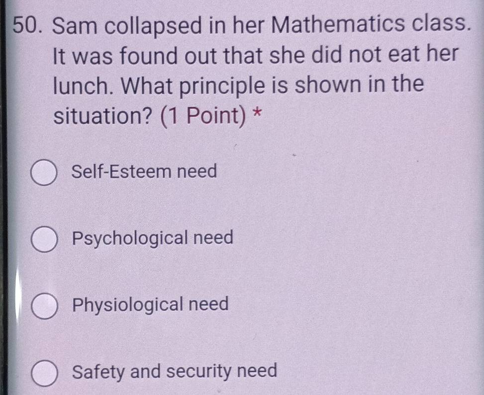 Sam collapsed in her Mathematics class.
It was found out that she did not eat her
lunch. What principle is shown in the
situation? (1 Point) *
Self-Esteem need
Psychological need
Physiological need
Safety and security need