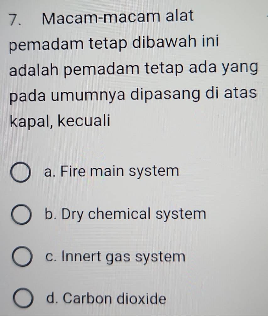 Macam-macam alat
pemadam tetap dibawah ini
adalah pemadam tetap ada yang
pada umumnya dipasang di atas
kapal, kecuali
a. Fire main system
b. Dry chemical system
c. Innert gas system
d. Carbon dioxide