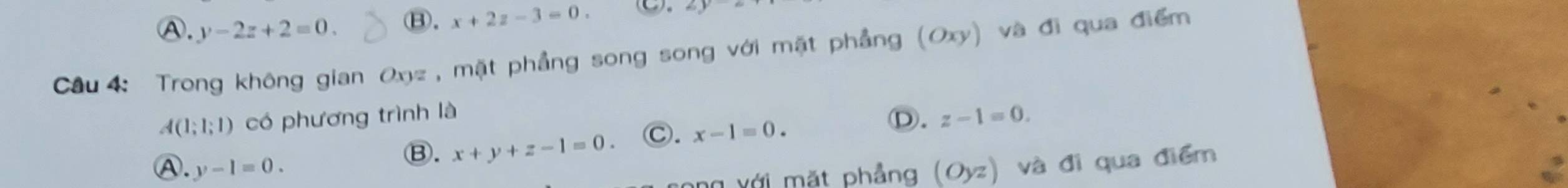 Ⓐ. y-2z+2=0. ⑧. x+2z-3=0. C. 6y
Câu 4: Trong không gian Oxz , mặt phẳng song song với mặt phẳng (Oxy) và đi qua điểm
A(1;1;1) có phương trình là
Ⓑ. x+y+z-1=0. Ⓒ. x-1=0.
Ⓓ. z-1=0.
Ⓐ. y-1=0. (Oyz) và đi qua điểm
g với mặt phẳng