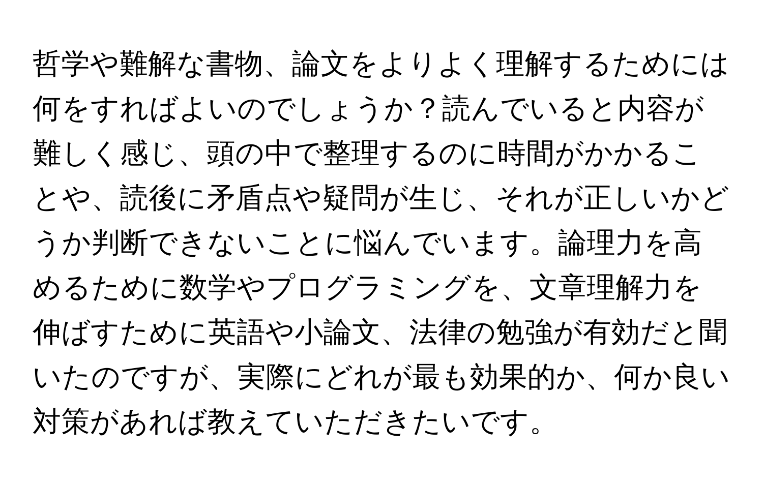 哲学や難解な書物、論文をよりよく理解するためには何をすればよいのでしょうか？読んでいると内容が難しく感じ、頭の中で整理するのに時間がかかることや、読後に矛盾点や疑問が生じ、それが正しいかどうか判断できないことに悩んでいます。論理力を高めるために数学やプログラミングを、文章理解力を伸ばすために英語や小論文、法律の勉強が有効だと聞いたのですが、実際にどれが最も効果的か、何か良い対策があれば教えていただきたいです。