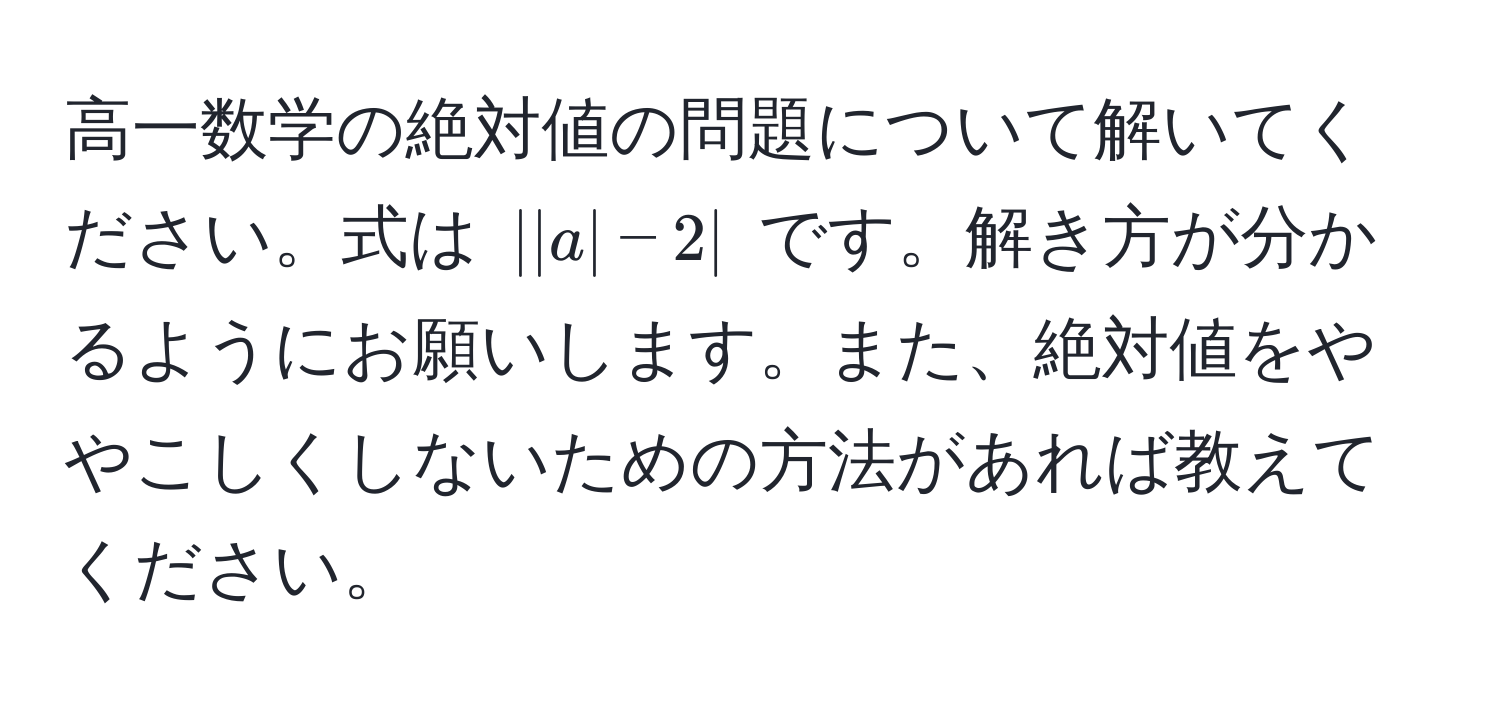 高一数学の絶対値の問題について解いてください。式は $||a| - 2|$ です。解き方が分かるようにお願いします。また、絶対値をややこしくしないための方法があれば教えてください。