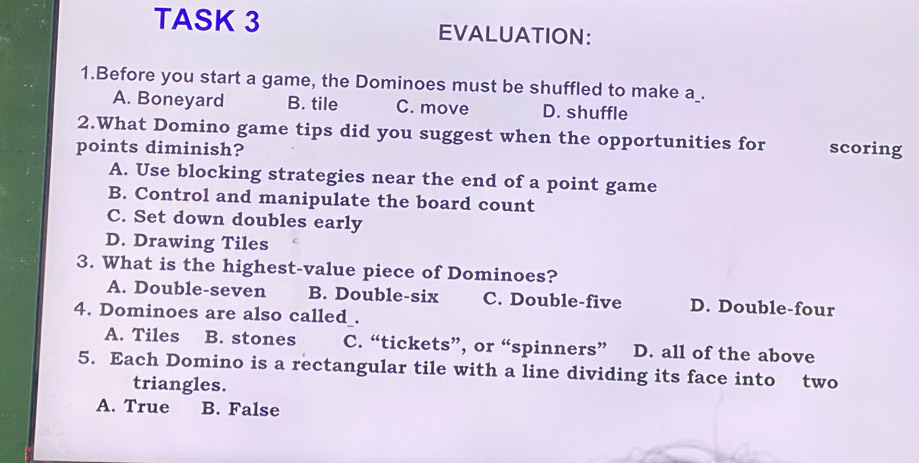 TASK 3 EVALUATION:
1.Before you start a game, the Dominoes must be shuffled to make a_.
A. Boneyard B. tile C. move D. shuffle
2.What Domino game tips did you suggest when the opportunities for
points diminish? scoring
A. Use blocking strategies near the end of a point game
B. Control and manipulate the board count
C. Set down doubles early
D. Drawing Tiles
3. What is the highest-value piece of Dominoes?
A. Double-seven B. Double-six C. Double-five D. Double-four
4. Dominoes are also called .
A. Tiles B. stones C. “tickets”, or “spinners” D. all of the above
5. Each Domino is a rectangular tile with a line dividing its face into two
triangles.
A. True B. False