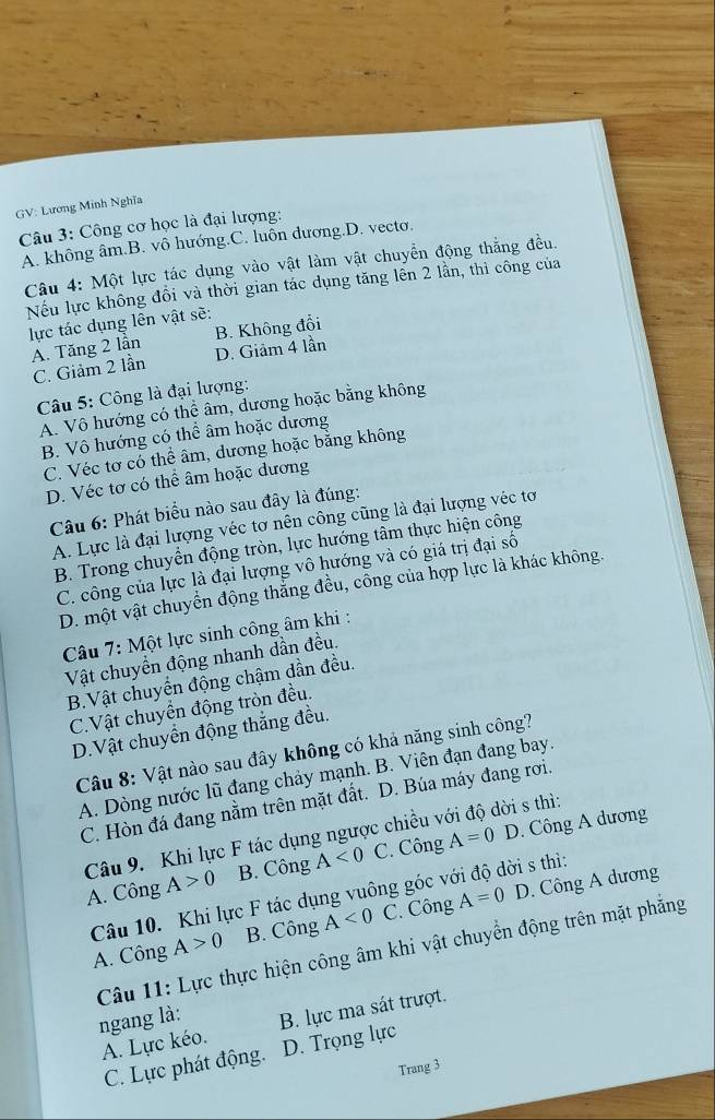 GV: Lương Minh Nghĩ
Câu 3: Công cơ học là đại lượng:
A. không âm.B. vô hướng.C. luôn đương.D. vectơ.
Câu 4: Một lực tác dụng vào vật làm vật chuyển động thẳng đều.
Nếu lực không đồi và thời gian tác dụng tăng lên 2 lần, thì công của
lực tác dụng lên vật sẽ:
A. Tăng 2 lần B. Không đổi
C. Giảm 2 lần D. Giảm 4 lần
Câu 5: Công là đại lượng:
A. Vô hướng có thể âm, dương hoặc bằng không
B. Vô hướng có thể âm hoặc dương
C. Véc tơ có thể âm, dương hoặc bằng không
D. Véc tơ có thể âm hoặc dương
Câu 6: Phát biểu nào sau đây là đúng:
A. Lực là đại lượng véc tơ nên công cũng là đại lượng véc tơ
B. Trong chuyển động tròn, lực hướng tâm thực hiện công
C. công của lực là đại lượng vô hướng và có giá trị đại số
D. một vật chuyển động thắng đều, công của hợp lực là khác không.
Câu 7: Một lực sinh công âm khi :
Vật chuyển động nhanh dần đều.
B.Vật chuyển động chậm dần đều.
C.Vật chuyển động tròn đều.
D.Vật chuyển động thắng đều.
Câu 8: Vật nào sau đây không có khả năng sinh công?
A. Dòng nước lũ đang chảy mạnh. B. Viên đạn đang bay.
C. Hòn đá đang nằm trên mặt đất. D. Búa máy đang rơi.
Câu 9. Khi lực F tác dụng ngược chiều với độ dời s thì:
A. Công A>0 B. Công A<0</tex> C. Công A=0 D. Công A dương
Câu 10. Khi lực F tác dụng vuông góc với độ dời s thì:
A. Công A>0 B. Công A<0</tex> C. Công A=0 D. Công A dương
Câu 11: Lực thực hiện công âm khi vật chuyển động trên mặt phẳng
ngang là: B. lực ma sát trượt.
A. Lực kéo.
C. Lực phát động. D. Trọng lực
Trang 3