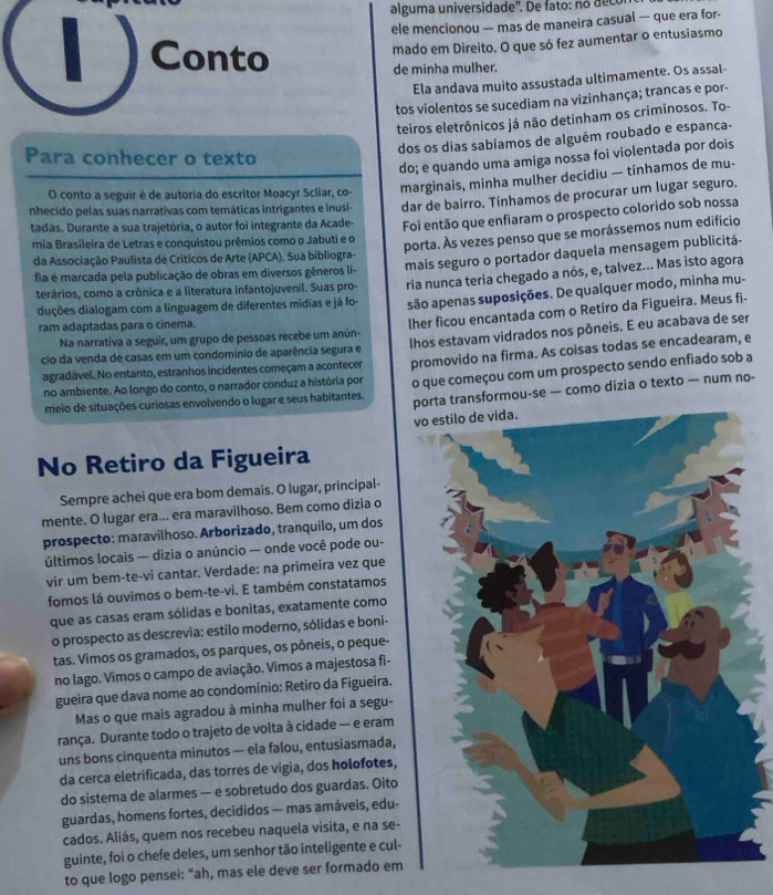 al gum a universidade'. De     : o  d ec 
ele mencionou — mas de maneira casual — que era for-
Conto
mado em Direito. O que só fez aumentar o entusiasmo
de minha mulher.
Ela andava muito assustada ultimamente. Os assal-
tos violentos se sucediam na vizinhança; trancas e por-
teiros eletrônicos já não detinham os criminosos. To-
dos os dias sabíamos de alguém roubado e espanca-
Para conhecer o texto
do; e quando uma amiga nossa foi violentada por dois
O conto a seguir é de autoria do escritor Moacyr Scliar, co- marginais, minha mulher decidiu — tínhamos de mu-
nhecido pelas suas narrativas com temáticas intrigantes e inusi- dar de bairro. Tínhamos de procurar um lugar seguro.
tadas. Durante a sua trajetória, o autor foi integrante da Acade- Foi então que enfiaram o prospecto colorido sob nossa
mia Brasileira de Letras e conquistou prêmios como o Jabuti e o
porta. Às vezes penso que se morássemos num edificio
mais seguro o portador daquela mensagem publicitá-
da Associação Paulista de Criticos de Arte (APCA). Sua bibliogra-
fia é marcada pela publicação de obras em diversos gêneros li-
terários, como a crônica e a literatura infantojuvenil. Suas pro- ria nunca teria chegado a nós, e, talvez... Mas isto agora
duções dialogam com a linguagem de diferentes mídias e já fo- são apenas suposições. De qualquer modo, minha mu-
Na narrativa a seguir, um grupo de pessoas recebe um anún- lher ficou encantada com o Retiro da Figueira. Meus fi-
ram adaptadas para o cinema.
cio da venda de casas em um condomínio de aparência segura e lhos estavam vidrados nos pôneis. E eu acabava de ser
agradável. No entanto, estranhos incidentes começam a acontecer promovido na firma. As coisas todas se encadearam, e
no ambiente. Ao longo do conto, o narrador conduz a história por o que começou com um prospecto sendo enfiado sob a
meio de situações curiosas envolvendo o lugar e seus habitantes. porta transformou-se — como dizia o texto — num no-
v
No Retiro da Figueira
Sempre achei que era bom demais. O lugar, principal-
mente. O lugar era... era maravilhoso. Bem como dizia o
prospecto: maravilhoso. Arborizado, tranquilo, um dos
últimos locais — dizia o anúncio — onde você pode ou-
vir um bem-te-vi cantar. Verdade: na primeïra vez que
fomos lá ouvimos o bem-te-vi. E também constatamos
que as casas eram sólidas e bonitas, exatamente como
o prospecto as descrevia: estilo moderno, sólidas e boni-
tas. Vimos os gramados, os parques, os pôneis, o peque-
no lago. Vimos o campo de aviação. Vimos a majestosa fi-
gueira que dava nome ao condomínio: Retiro da Figueira.
Mas o que mais agradou à minha mulher foi a segu-
rança. Durante todo o trajeto de volta à cidade — e eram
uns bons cinquenta minutos — ela falou, entusiasmada,
da cerca eletrificada, das torres de vigia, dos holofotes,
do sistema de alarmes — e sobretudo dos guardas. Oito
guardas, homens fortes, decididos — mas amáveis, edu-
cados. Aliás, quem nos recebeu naquela visita, e na se-
guinte, foi o chefe deles, um senhor tão inteligente e cul-
to que logo pensei: "ah, mas ele deve ser formado em