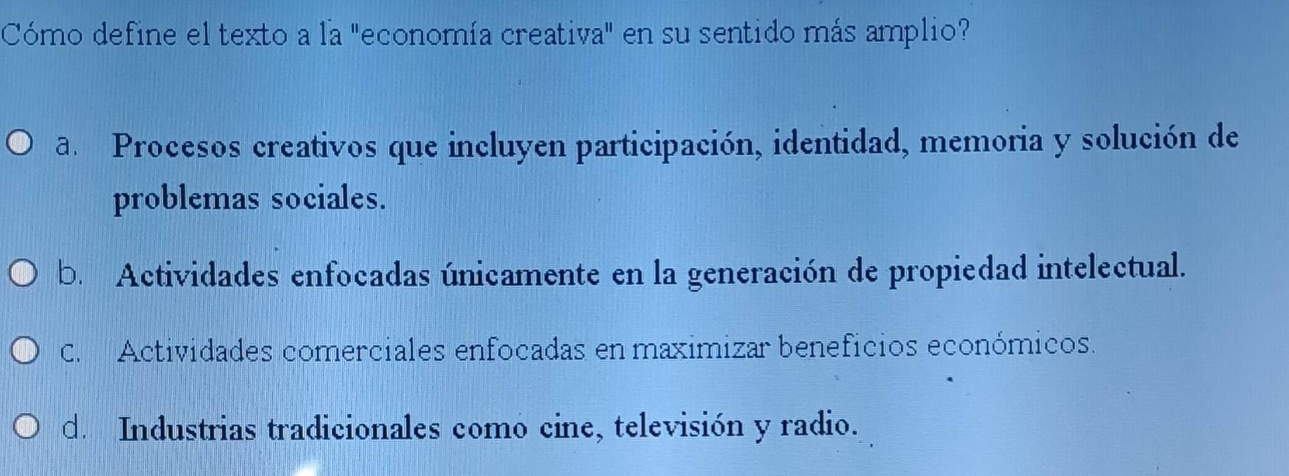 Cómo define el texto a la "economía creativa" en su sentido más amplio?
a. Procesos creativos que incluyen participación, identidad, memoria y solución de
problemas sociales.
b. Actividades enfocadas únicamente en la generación de propiedad intelectual.
C. Actividades comerciales enfocadas en maximizar beneficios económicos.
d. Industrias tradicionales como cine, televisión y radio.