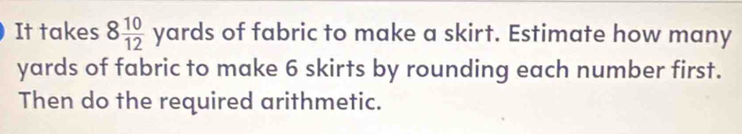 It takes 8 10/12 yards of fabric to make a skirt. Estimate how many
yards of fabric to make 6 skirts by rounding each number first. 
Then do the required arithmetic.