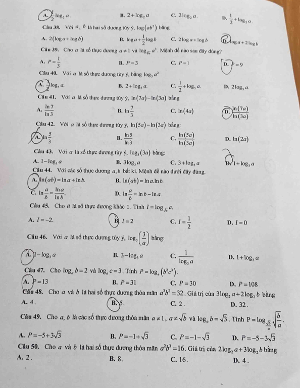 A. ) 1/2 log _2a. B. 2+log _2a C. 2log _2a. D.  1/2 +log _2a.
Câu 38. Voia,b * là hai số dương tùy y.log (ab^2) bàng
A. 2(log a+log b) B. log a+ 1/2 log b C. : 2log a+log b D log a+2log b
Câu 39. Cho a là số thực dương a!= 1 và log _sqrt[3](x)a^3. Mệnh đề nào sau đây đúng?
A. P= 1/3  B. P=3 C. P=1 D. P=9
Câu 40. Với a là số thực dương tùy ý, bằng log _5a^2
A.  1/2 log _3 2.
B. 2+log _3a. C.  1/2 +log _3a. D. 2log _5a.
Câu 41. Với a là số thực dương tùy ý, ln (7a)-ln (3a) bàng
A.  ln 7/ln 3  ln  7/3  C. ln (4a) D.  ln (7a)/ln (3a) 
B.
Câu 42. Với a là số thực dương tùy hat y,ln (5a)-ln (3a) bằng:
B.
A. ln  5/3   ln 5/ln 3  C.  ln (5a)/ln (3a)  D. ln (2a)
Câu 43. Với a là số thực dương tùy ý, log _3(3a) bàng:
A. 1 -1 g a B. 3log _3 a C. 3+log _3a D 1+log _3a
Câu 44. Với các số thực dương a, b bắt kì. Mệnh đề nào dưới đây đùng.
A. ln (ab)=ln a+ln b. B. ln (ab)=ln a.ln b.
C. ln  a/b = ln a/ln b . D. ln  a/b =ln b-ln a.
Câu 45. Cho # là số thực dương khác 1 . Tính I=log _sqrt(e)a.
A. I=-2. B I=2 C. I= 1/2  D. I=0
Câu 46. Với a là số thực dương tùy ý, log _3( 3/a ) bàng:
A. ]-log _3a B. 3-log _3a C. frac 1log _3a D. 1+log _3a
Câu 47. Cho log _ab=2 và log _ac=3. Tính P=log _a(b^2c^3).
A. P=13 B. P=31 C. P=30 D. P=108
Cầu 48. Cho a và b là hai số thực dương thỏa mãn a^3b^2=32. Giá trị của 3log _2a+2log _2b bàng
A. 4 . B. 5. C. 2 . D. 32 .
Câu 49. Cho a, b là các số thực dương thỏa mãn a!= 1,a!= sqrt(b) và log _ab=sqrt(3). Tính P=log _ sqrt(b)/a sqrt(frac b)a.
A. P=-5+3sqrt(3) B. P=-1+sqrt(3) C. P=-1-sqrt(3) D. P=-5-3sqrt(3)
Câu 50. Cho a và b là hai số thực dương thỏa mãn a^2b^3=16. Giá trị của 2log _2a+3log _2b bằng
A. 2 . B. 8. C. 16. D. 4 .