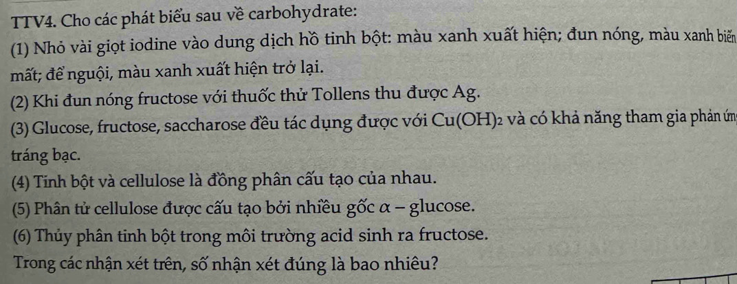 TTV4. Cho các phát biểu sau về carbohydrate: 
(1) Nhỏ vài giọt iodine vào dung dịch hồ tinh bột: màu xanh xuất hiện; đun nóng, màu xanh biển 
mất; để nguội, màu xanh xuất hiện trở lại. 
(2) Khi đun nóng fructose với thuốc thử Tollens thu được Ag. 
(3) Glucose, fructose, saccharose đều tác dụng được với Cu(OH)_2 : và có khả năng tham gia phản ứm 
tráng bạc. 
(4) Tinh bột và cellulose là đồng phân cấu tạo của nhau. 
(5) Phân tử cellulose được cấu tạo bởi nhiều gốc α - glucose. 
(6) Thủy phân tinh bột trong môi trường acid sinh ra fructose. 
Trong các nhận xét trên, số nhận xét đúng là bao nhiêu?