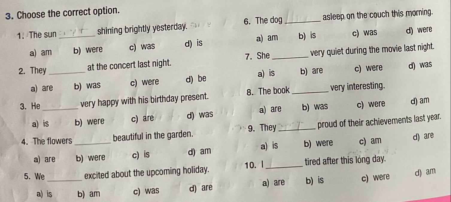 Choose the correct option.
6. The dog
1. The sun _shining brightly yesterday. _asleep on the couch this morning.
a) am b) is c) was
a) am b) were c) was d) is d) were
7. She
2. They_ at the concert last night. _very quiet during the movie last night.
a) is b) are d) was
a) are b) was c) were d) be c) were
3. He _very happy with his birthday present. 8. The book_
very interesting.
a) are b) was c) were d) am
a) is b) were c) are d) was
9. They_
proud of their achievements last year.
4. The flowers _beautiful in the garden.
a) is
a) are b) were c) is d) am b) were c) am
d) are
5. We excited about the upcoming holiday. 10. l_
tired after this long day.
a) are b) is
a) is b) am c) was d) are c) were d) am