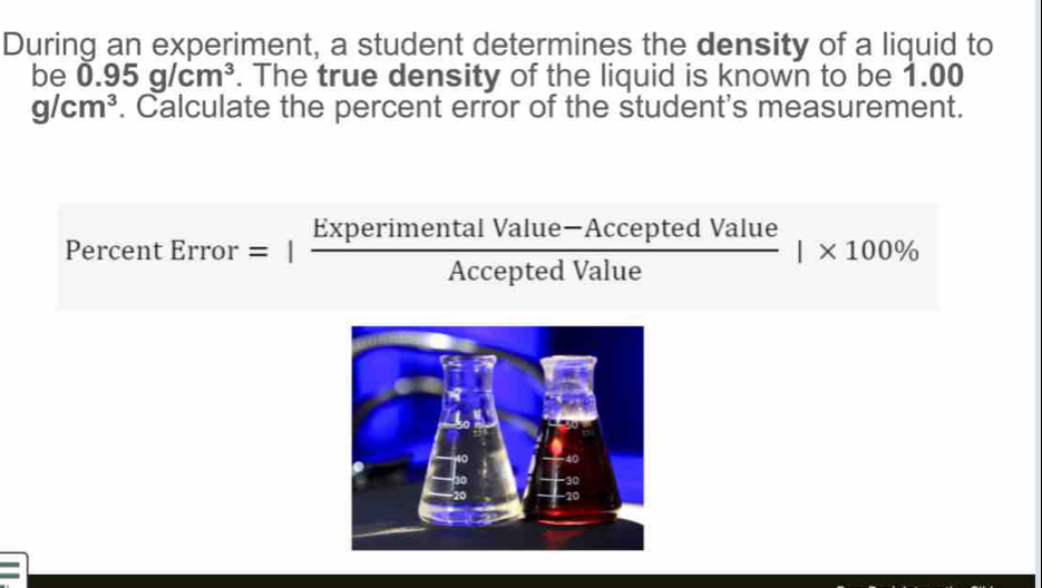 During an experiment, a student determines the density of a liquid to 
be 0.95g/cm^3. The true density of the liquid is known to be 1.00
g/cm^3. Calculate the percent error of the student's measurement. 
Percer tError=| (ExperimentalValue-AcceptedValue)/AcceptedValue |* 100%