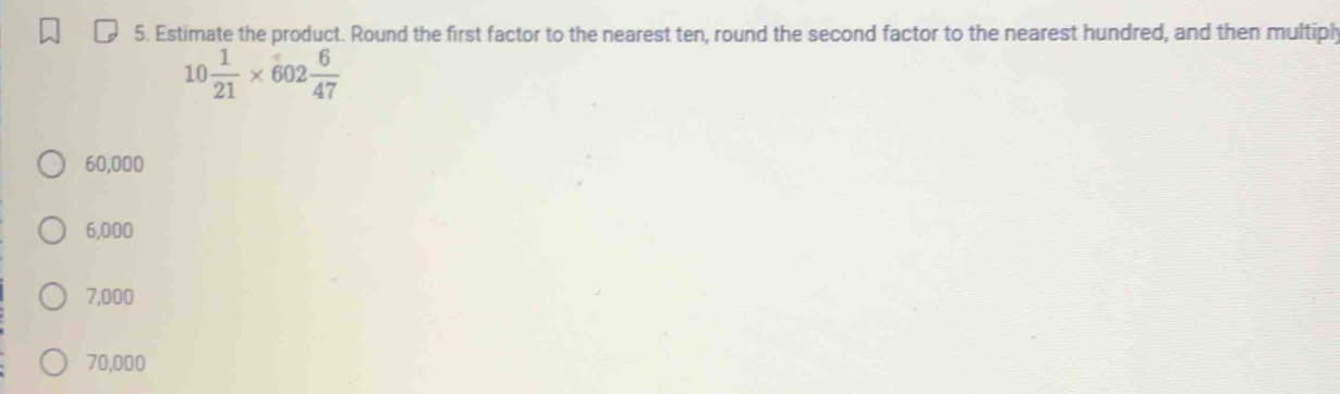 Estimate the product. Round the first factor to the nearest ten, round the second factor to the nearest hundred, and then multiph
10 1/21 * 602 6/47 
60,000
6,000
7,000
70,000