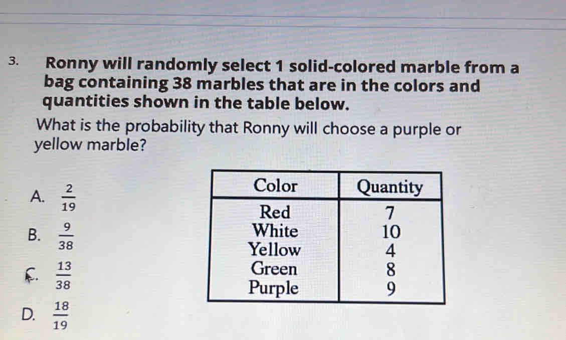 Ronny will randomly select 1 solid-colored marble from a
bag containing 38 marbles that are in the colors and
quantities shown in the table below.
What is the probability that Ronny will choose a purple or
yellow marble?
A.  2/19 
B.  9/38 
f.  13/38 
D.  18/19 