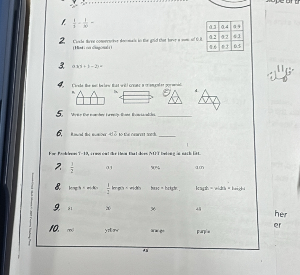  1/5 - 1/10 = 0.4 0.9
0.3
2 Circle three consecutive decimals in the grid that have a sum of 0.8. 0.2 0.2 0.2
(Hint: no diagonals) 0.6 0.2 0.5
3. 0.3(5+3-2)=
4. Circle the net below that will create a triangular pyramid.
3.
d.
5. Write the number twenty-three thousandths._
6. Round the number 45.overline 6 to the nearest tenth._
For Problems 7-10, cross out the item that does NOT belong in each list.
2.  1/2  0.5 50% 0.05
8. length × width  1/2  length × width base × height length × width × height
: 9. 81 20 36 49
her
er
10. red yellow orange purple
45