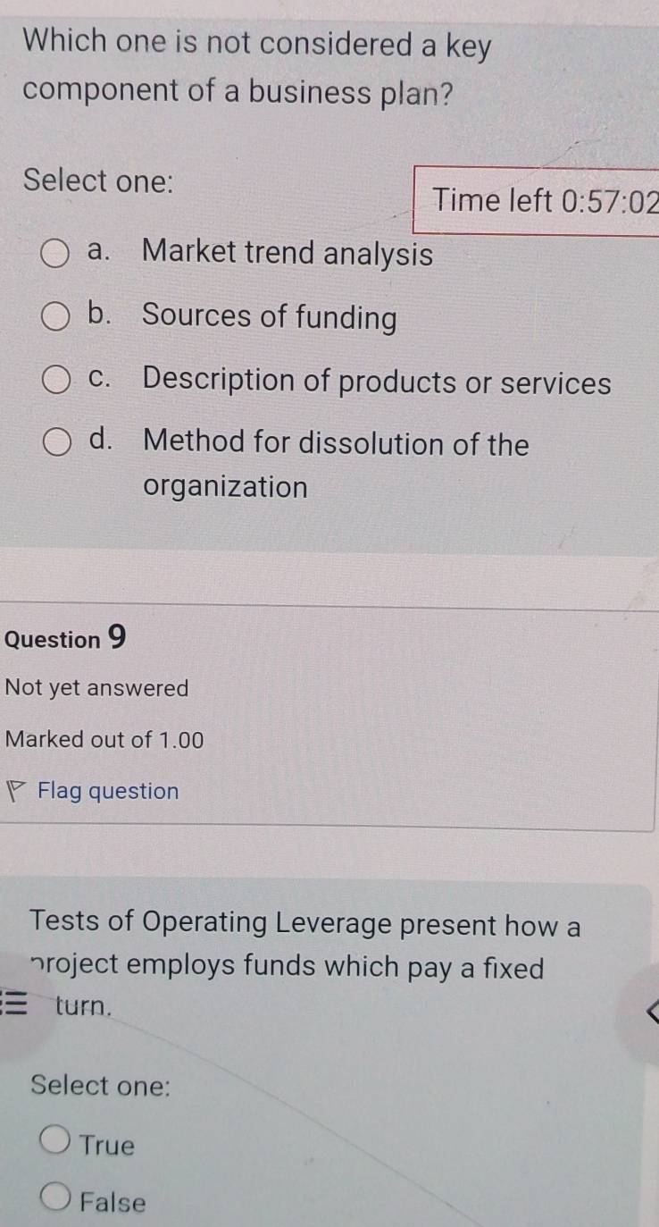 Which one is not considered a key
component of a business plan?
Select one:
Time left 0:57:02
a. Market trend analysis
b. Sources of funding
c. Description of products or services
d. Method for dissolution of the
organization
Question 9
Not yet answered
Marked out of 1.00
◤ Flag question
Tests of Operating Leverage present how a
broject employs funds which pay a fixed 
turn.
Select one:
True
False